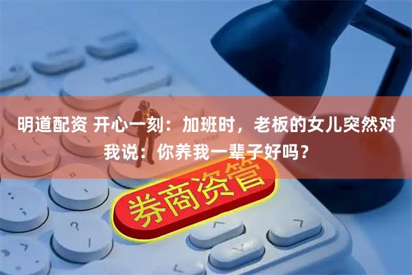 明道配资 开心一刻：加班时，老板的女儿突然对我说：你养我一辈子好吗？