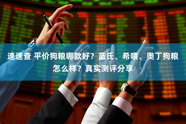 速速查 平价狗粮哪款好？蓝氏、希喂、奥丁狗粮怎么样？真实测评分享