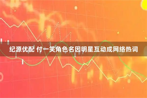纪源优配 付一笑角色名因明星互动成网络热词