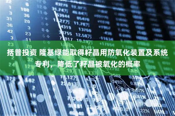 括普投资 隆基绿能取得籽晶用防氧化装置及系统专利，降低了籽晶被氧化的概率