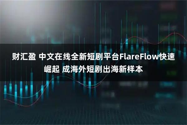 财汇盈 中文在线全新短剧平台FlareFlow快速崛起 成海外短剧出海新样本