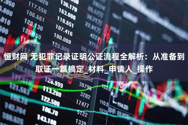 恒财网 无犯罪记录证明公证流程全解析：从准备到取证一篇搞定_材料_申请人_操作