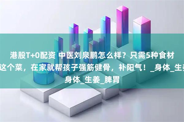 港股T+0配资 中医刘泉鹏怎么样？只需5种食材，学会这个菜，在家就帮孩子强筋健骨，补阳气！_身体_生姜_脾胃