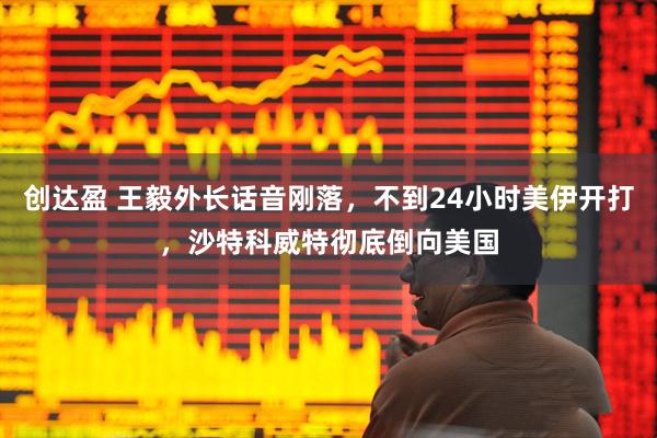 创达盈 王毅外长话音刚落，不到24小时美伊开打，沙特科威特彻底倒向美国