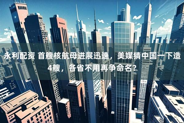 永利配资 首艘核航母进展迅速，美媒猜中国一下造4艘，各省不用再争命名？