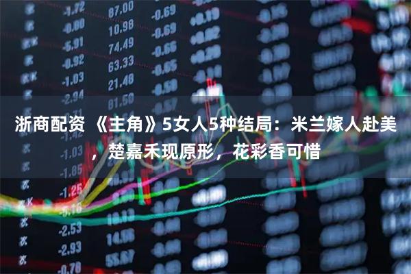 浙商配资 《主角》5女人5种结局：米兰嫁人赴美，楚嘉禾现原形，花彩香可惜