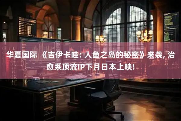 华夏国际 《吉伊卡哇: 人鱼之岛的秘密》来袭, 治愈系顶流IP下月日本上映!