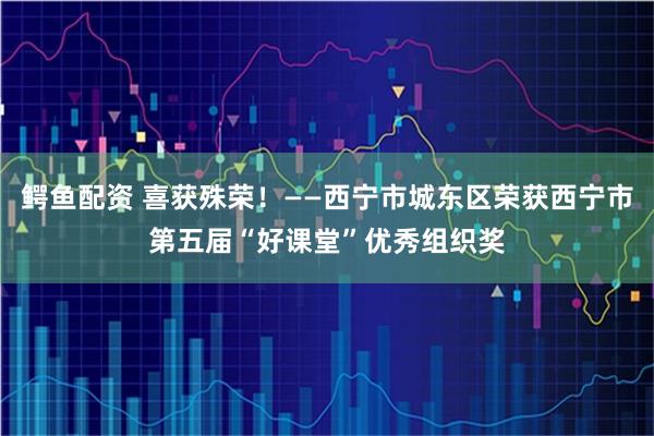 鳄鱼配资 喜获殊荣！——西宁市城东区荣获西宁市第五届“好课堂”优秀组织奖