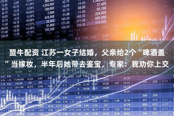 盟牛配资 江苏一女子结婚，父亲给2个“啤酒盖”当嫁妆，半年后她带去鉴宝，专家：我劝你上交